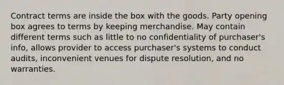 Contract terms are inside the box with the goods. Party opening box agrees to terms by keeping merchandise. May contain different terms such as little to no confidentiality of purchaser's info, allows provider to access purchaser's systems to conduct audits, inconvenient venues for dispute resolution, and no warranties.