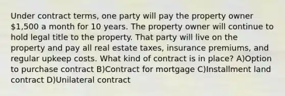 Under contract terms, one party will pay the property owner 1,500 a month for 10 years. The property owner will continue to hold legal title to the property. That party will live on the property and pay all real estate taxes, insurance premiums, and regular upkeep costs. What kind of contract is in place? A)Option to purchase contract B)Contract for mortgage C)Installment land contract D)Unilateral contract