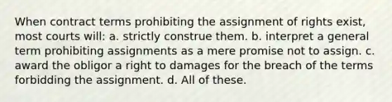 When contract terms prohibiting the assignment of rights exist, most courts will: a. strictly construe them. b. interpret a general term prohibiting assignments as a mere promise not to assign. c. award the obligor a right to damages for the breach of the terms forbidding the assignment. d. All of these.