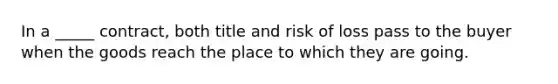 In a _____ contract, both title and risk of loss pass to the buyer when the goods reach the place to which they are going.