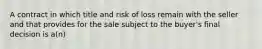 A contract in which title and risk of loss remain with the seller and that provides for the sale subject to the buyer's final decision is a(n)