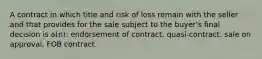 A contract in which title and risk of loss remain with the seller and that provides for the sale subject to the buyer's final decision is a(n): endorsement of contract. quasi-contract. sale on approval. FOB contract.