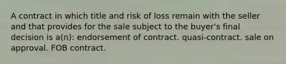 A contract in which title and risk of loss remain with the seller and that provides for the sale subject to the buyer's final decision is a(n): endorsement of contract. quasi-contract. sale on approval. FOB contract.