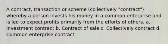 A contract, transaction or scheme (collectively "contract") whereby a person invests his money in a common enterprise and is led to expect profits primarily from the efforts of others. a. Investment contract b. Contract of sale c. Collectively contract d. Common enterprise contract