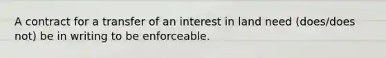 A contract for a transfer of an interest in land need (does/does not) be in writing to be enforceable.