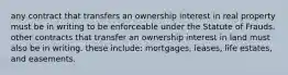 any contract that transfers an ownership interest in real property must be in writing to be enforceable under the Statute of Frauds. other contracts that transfer an ownership interest in land must also be in writing. these include: mortgages, leases, life estates, and easements.