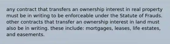 any contract that transfers an ownership interest in real property must be in writing to be enforceable under the Statute of Frauds. other contracts that transfer an ownership interest in land must also be in writing. these include: mortgages, leases, life estates, and easements.