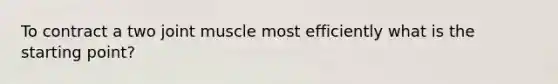 To contract a two joint muscle most efficiently what is the starting point?