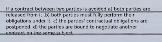 If a contract between two parties is avoided a) both parties are released from it .b) both parties must fully perform their obligations under it. c) the parties' contractual obligations are postponed. d) the parties are bound to negotiate another contract on the same subject