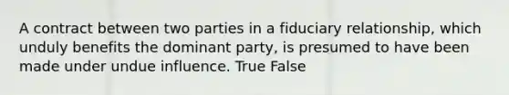 A contract between two parties in a fiduciary relationship, which unduly benefits the dominant party, is presumed to have been made under undue influence. True False