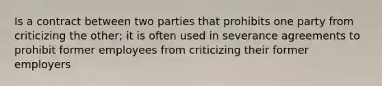 Is a contract between two parties that prohibits one party from criticizing the other; it is often used in severance agreements to prohibit former employees from criticizing their former employers