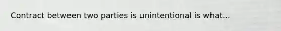 Contract between two parties is unintentional is what...