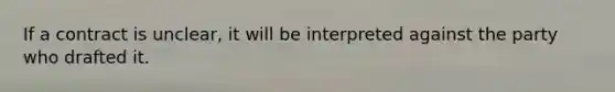 If a contract is unclear, it will be interpreted against the party who drafted it.