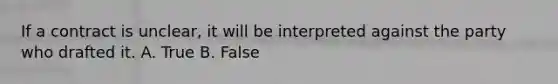 If a contract is unclear, it will be interpreted against the party who drafted it. A. True B. False