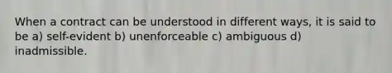 When a contract can be understood in different ways, it is said to be a) self-evident b) unenforceable c) ambiguous d) inadmissible.