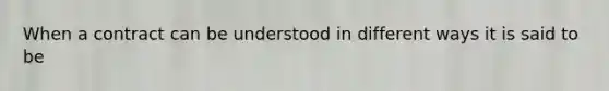 When a contract can be understood in different ways it is said to be
