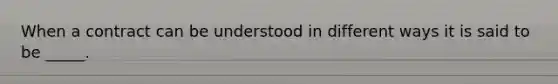 When a contract can be understood in different ways it is said to be _____.
