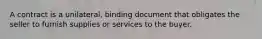 A contract is a unilateral, binding document that obligates the seller to furnish supplies or services to the buyer.