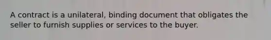 A contract is a unilateral, binding document that obligates the seller to furnish supplies or services to the buyer.