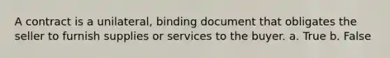 A contract is a unilateral, binding document that obligates the seller to furnish supplies or services to the buyer. a. True b. False