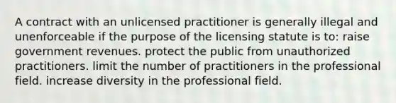 A contract with an unlicensed practitioner is generally illegal and unenforceable if the purpose of the licensing statute is to: raise government revenues. protect the public from unauthorized practitioners. limit the number of practitioners in the professional field. increase diversity in the professional field.