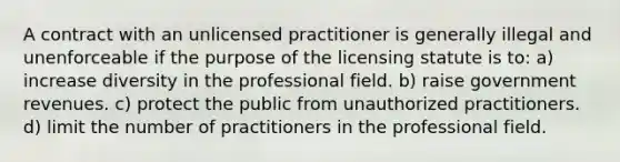 A contract with an unlicensed practitioner is generally illegal and unenforceable if the purpose of the licensing statute is to: a) increase diversity in the professional field. b) raise government revenues. c) protect the public from unauthorized practitioners. d) limit the number of practitioners in the professional field.