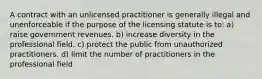 A contract with an unlicensed practitioner is generally illegal and unenforceable if the purpose of the licensing statute is to: a) raise government revenues. b) increase diversity in the professional field. c) protect the public from unauthorized practitioners. d) limit the number of practitioners in the professional field