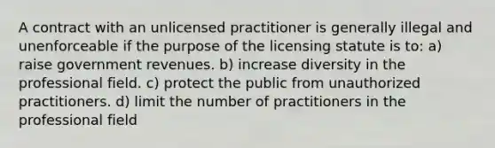 A contract with an unlicensed practitioner is generally illegal and unenforceable if the purpose of the licensing statute is to: a) raise government revenues. b) increase diversity in the professional field. c) protect the public from unauthorized practitioners. d) limit the number of practitioners in the professional field