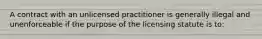 A contract with an unlicensed practitioner is generally illegal and unenforceable if the purpose of the licensing statute is to: