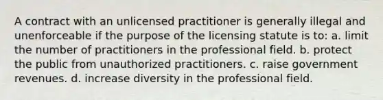 A contract with an unlicensed practitioner is generally illegal and unenforceable if the purpose of the licensing statute is to: a. limit the number of practitioners in the professional field. b. protect the public from unauthorized practitioners. c. raise government revenues. d. increase diversity in the professional field.