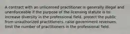 A contract with an unlicensed practitioner is generally illegal and unenforceable if the purpose of the licensing statute is to: increase diversity in the professional field. protect the public from unauthorized practitioners. raise government revenues. limit the number of practitioners in the professional field.