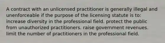 A contract with an unlicensed practitioner is generally illegal and unenforceable if the purpose of the licensing statute is to: increase diversity in the professional field. protect the public from unauthorized practitioners. raise government revenues. limit the number of practitioners in the professional field.