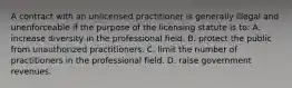 A contract with an unlicensed practitioner is generally illegal and unenforceable if the purpose of the licensing statute is to: A. increase diversity in the professional field. B. protect the public from unauthorized practitioners. C. limit the number of practitioners in the professional field. D. raise government revenues.