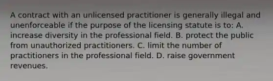 A contract with an unlicensed practitioner is generally illegal and unenforceable if the purpose of the licensing statute is to: A. increase diversity in the professional field. B. protect the public from unauthorized practitioners. C. limit the number of practitioners in the professional field. D. raise government revenues.