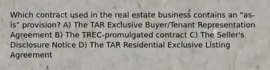 Which contract used in the real estate business contains an "as-is" provision? A) The TAR Exclusive Buyer/Tenant Representation Agreement B) The TREC-promulgated contract C) The Seller's Disclosure Notice D) The TAR Residential Exclusive Listing Agreement