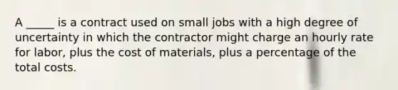 A _____ is a contract used on small jobs with a high degree of uncertainty in which the contractor might charge an hourly rate for labor, plus the cost of materials, plus a percentage of the total costs.