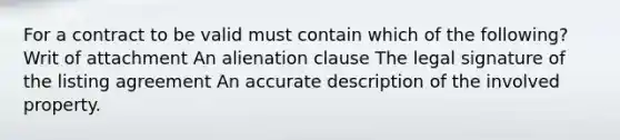 For a contract to be valid must contain which of the following? Writ of attachment An alienation clause The legal signature of the listing agreement An accurate description of the involved property.