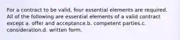 For a contract to be valid, four essential elements are required. All of the following are essential elements of a valid contract except a. offer and acceptance.b. competent parties.c. consideration.d. written form.