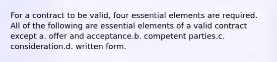 For a contract to be valid, four essential elements are required. All of the following are essential elements of a valid contract except a. offer and acceptance.b. competent parties.c. consideration.d. written form.