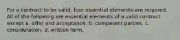 For a contract to be valid, four essential elements are required. All of the following are essential elements of a valid contract except a. offer and acceptance. b. competent parties. c. consideration. d. written form.