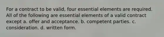 For a contract to be valid, four essential elements are required. All of the following are essential elements of a valid contract except a. offer and acceptance. b. competent parties. c. consideration. d. written form.