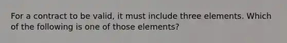 For a contract to be valid, it must include three elements. Which of the following is one of those elements?