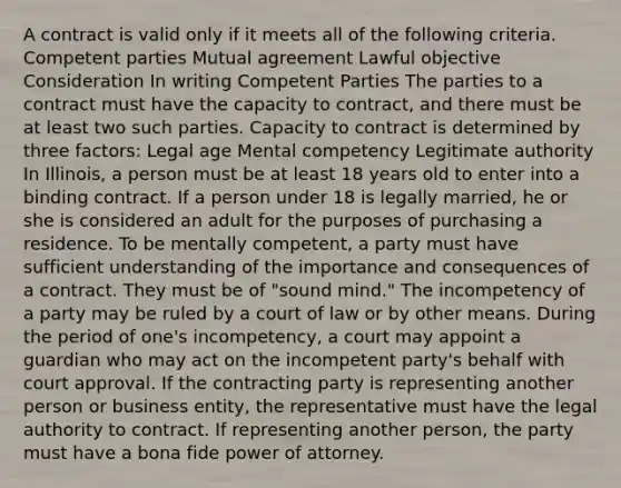 A contract is valid only if it meets all of the following criteria. Competent parties Mutual agreement Lawful objective Consideration In writing Competent Parties The parties to a contract must have the capacity to contract, and there must be at least two such parties. Capacity to contract is determined by three factors: Legal age Mental competency Legitimate authority In Illinois, a person must be at least 18 years old to enter into a binding contract. If a person under 18 is legally married, he or she is considered an adult for the purposes of purchasing a residence. To be mentally competent, a party must have sufficient understanding of the importance and consequences of a contract. They must be of "sound mind." The incompetency of a party may be ruled by a court of law or by other means. During the period of one's incompetency, a court may appoint a guardian who may act on the incompetent party's behalf with court approval. If the contracting party is representing another person or business entity, the representative must have the legal authority to contract. If representing another person, the party must have a bona fide power of attorney.