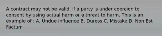 A contract may not be valid, if a party is under coercion to consent by using actual harm or a threat to harm. This is an example of : A. Undue influence B. Duress C. Mistake D. Non Est Factum