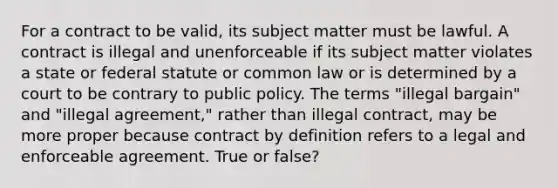 For a contract to be valid, its subject matter must be lawful. A contract is illegal and unenforceable if its subject matter violates a state or federal statute or common law or is determined by a court to be contrary to public policy. The terms "illegal bargain" and "illegal agreement," rather than illegal contract, may be more proper because contract by definition refers to a legal and enforceable agreement. True or false?