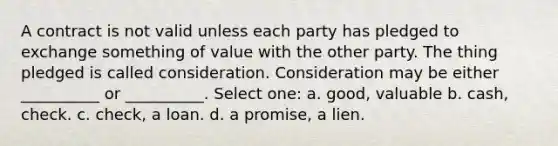 A contract is not valid unless each party has pledged to exchange something of value with the other party. The thing pledged is called consideration. Consideration may be either __________ or __________. Select one: a. good, valuable b. cash, check. c. check, a loan. d. a promise, a lien.