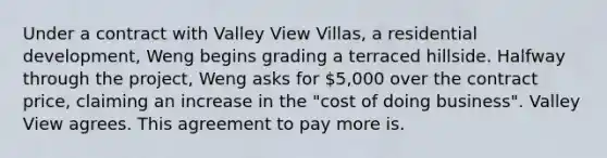 Under a contract with Valley View Villas, a residential development, Weng begins grading a terraced hillside. Halfway through the project, Weng asks for 5,000 over the contract price, claiming an increase in the "cost of doing business". Valley View agrees. This agreement to pay more is.