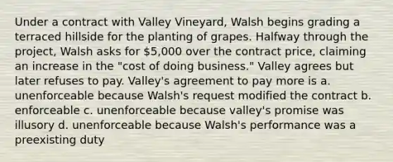 Under a contract with Valley Vineyard, Walsh begins grading a terraced hillside for the planting of grapes. Halfway through the project, Walsh asks for 5,000 over the contract price, claiming an increase in the "cost of doing business." Valley agrees but later refuses to pay. Valley's agreement to pay more is a. unenforceable because Walsh's request modified the contract b. enforceable c. unenforceable because valley's promise was illusory d. unenforceable because Walsh's performance was a preexisting duty