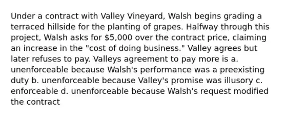 Under a contract with Valley Vineyard, Walsh begins grading a terraced hillside for the planting of grapes. Halfway through this project, Walsh asks for 5,000 over the contract price, claiming an increase in the "cost of doing business." Valley agrees but later refuses to pay. Valleys agreement to pay more is a. unenforceable because Walsh's performance was a preexisting duty b. unenforceable because Valley's promise was illusory c. enforceable d. unenforceable because Walsh's request modified the contract