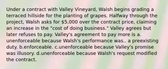 Under a contract with Valley Vineyard, Walsh begins grading a terraced hillside for the planting of grapes. Halfway through the project, Walsh asks for 5,000 over the contract price, claiming an increase in the "cost of doing business." Valley agrees but later refuses to pay. Valley's agreement to pay more is a.​unenforceable because Walsh's performance was.. a preexisting duty. b.​enforceable. c.​unenforceable because Valley's promise was illusory. d.​unenforceable because Walsh's request modified the contract.